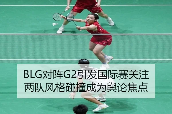 BLG对阵G2引发国际赛关注 两队风格碰撞成为舆论焦点